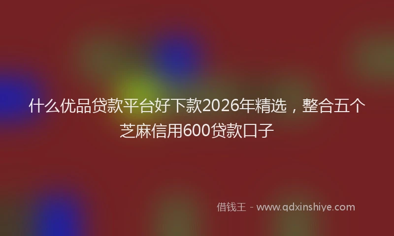 什么优品贷款平台好下款2026年精选，整合五个芝麻信用600贷款口子
