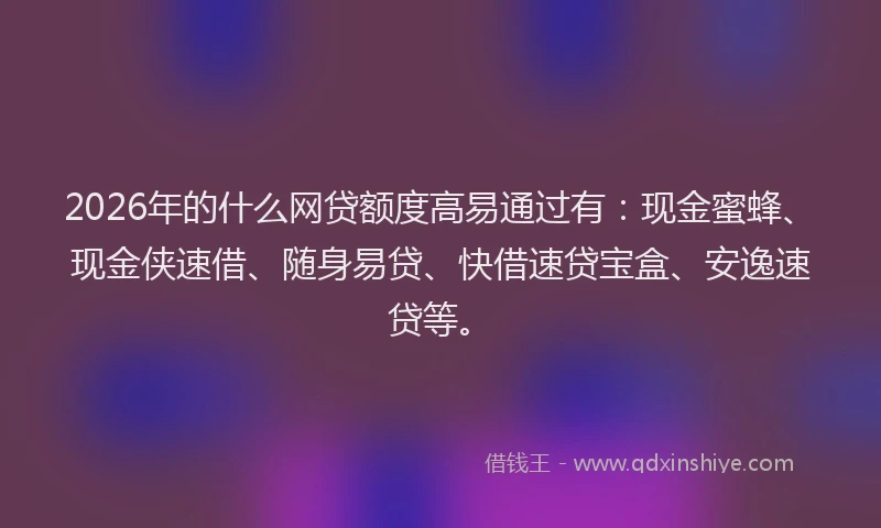 2026年的什么网贷额度高易通过有：现金蜜蜂、现金侠速借、随身易贷、快借速贷宝盒、安逸速贷等。