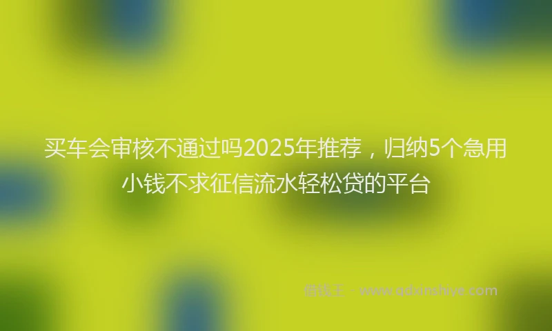 买车会审核不通过吗2025年推荐，归纳5个急用小钱不求征信流水轻松贷的平台
