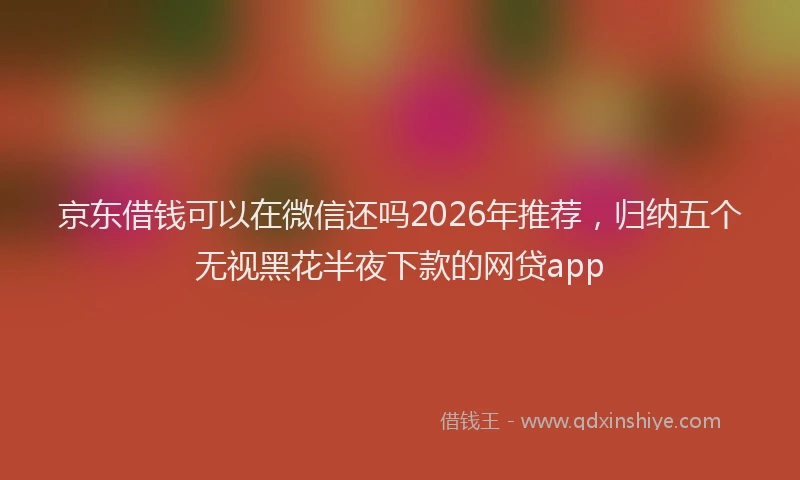 京东借钱可以在微信还吗2026年推荐，归纳五个无视黑花半夜下款的网贷app