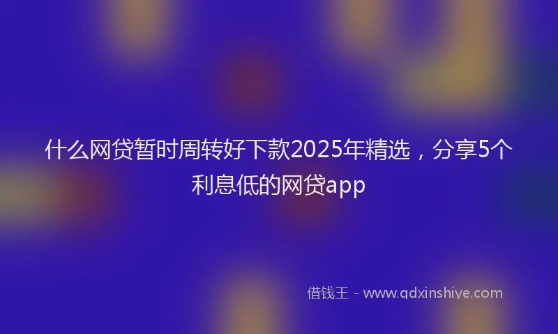 什么网贷暂时周转好下款2025年精选，分享5个利息低的网贷app