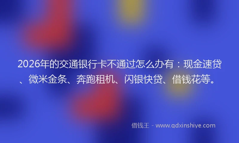 2026年的交通银行卡不通过怎么办有：现金速贷、微米金条、奔跑租机、闪银快贷、借钱花等。