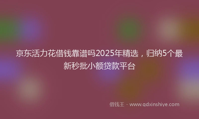 京东活力花借钱靠谱吗2025年精选，归纳5个最新秒批小额贷款平台