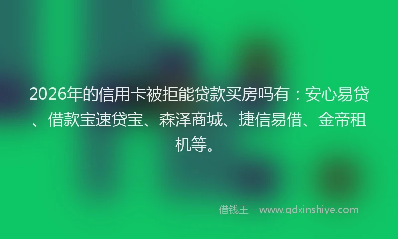 2026年的信用卡被拒能贷款买房吗有：安心易贷、借款宝速贷宝、森泽商城、捷信易借、金帝租机等。