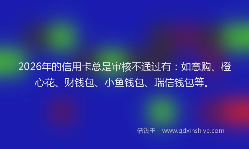2026年的信用卡总是审核不通过有：如意购、橙心花、财钱包、小鱼钱包、瑞信钱包等。