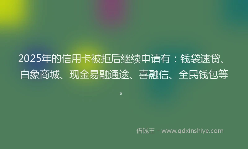 2025年的信用卡被拒后继续申请有：钱袋速贷、白象商城、现金易融通途、喜融信、全民钱包等。