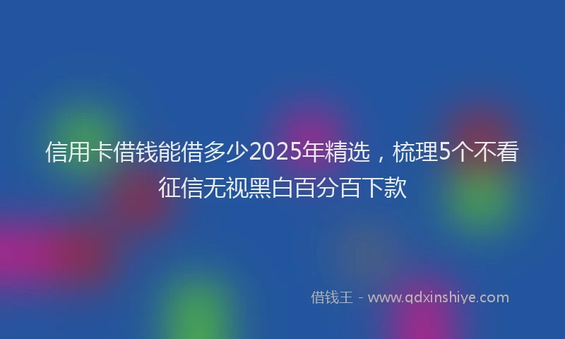 信用卡借钱能借多少2025年精选，梳理5个不看征信无视黑白百分百下款