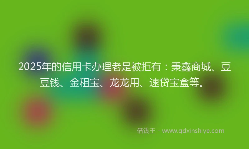 2025年的信用卡办理老是被拒有：秉鑫商城、豆豆钱、金租宝、龙龙用、速贷宝盒等。