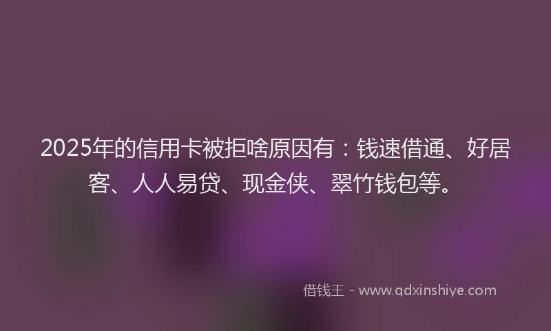 2025年的信用卡被拒啥原因有：钱速借通、好居客、人人易贷、现金侠、翠竹钱包等。