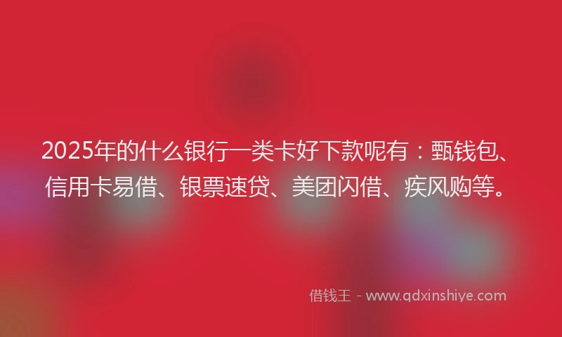 2025年的什么银行一类卡好下款呢有：甄钱包、信用卡易借、银票速贷、美团闪借、疾风购等。