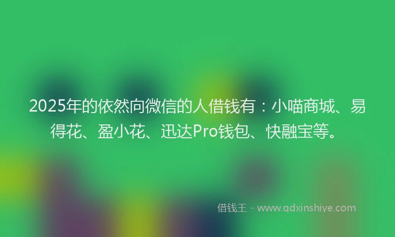 2025年的依然向微信的人借钱有：小喵商城、易得花、盈小花、迅达Pro钱包、快融宝等。