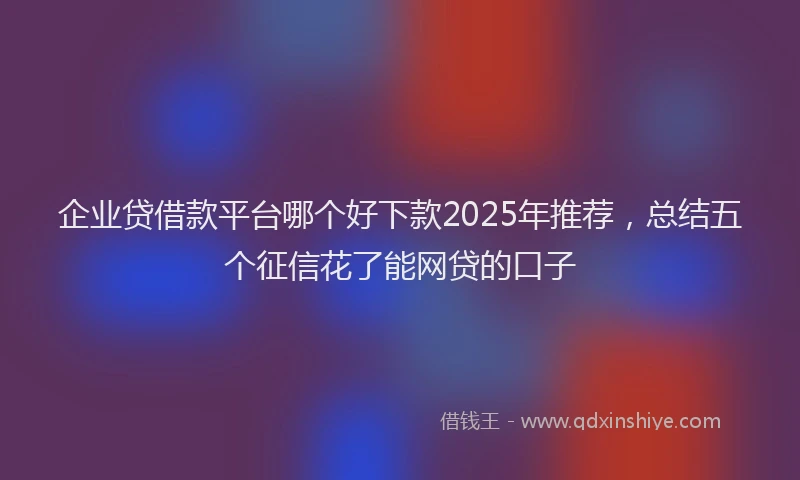 企业贷借款平台哪个好下款2025年推荐，总结五个征信花了能网贷的口子
