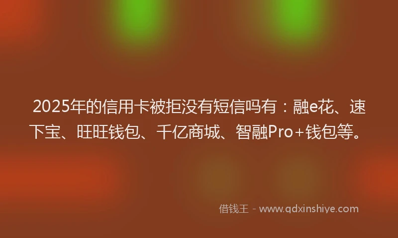 2025年的信用卡被拒没有短信吗有：融e花、速下宝、旺旺钱包、千亿商城、智融Pro+钱包等。