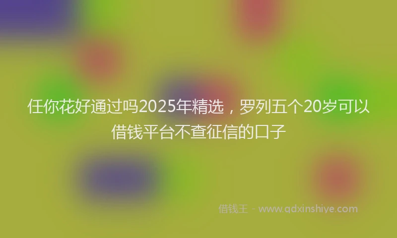 任你花好通过吗2025年精选，罗列五个20岁可以借钱平台不查征信的口子