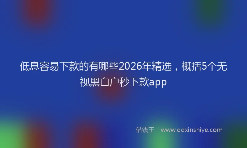 低息容易下款的有哪些2026年精选，概括5个无视黑白户秒下款app