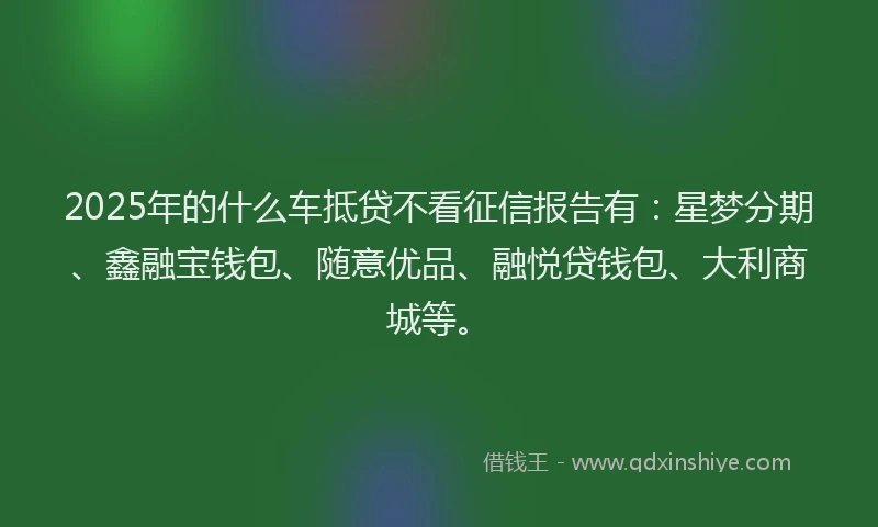 2025年的什么车抵贷不看征信报告有：星梦分期、鑫融宝钱包、随意优品、融悦贷钱包、大利商城等。