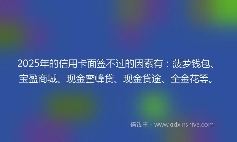 2025年的信用卡面签不过的因素有：菠萝钱包、宝盈商城、现金蜜蜂贷、现金贷途、全金花等。