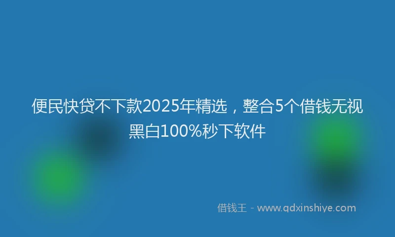便民快贷不下款2025年精选，整合5个借钱无视黑白100%秒下软件