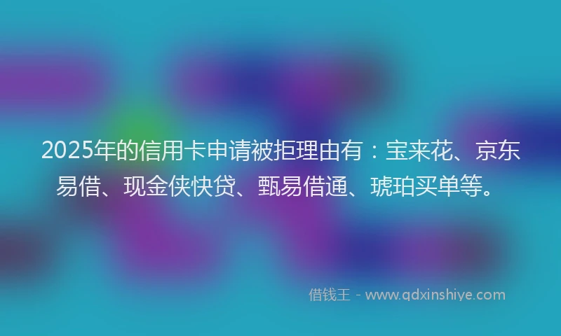 2025年的信用卡申请被拒理由有：宝来花、京东易借、现金侠快贷、甄易借通、琥珀买单等。