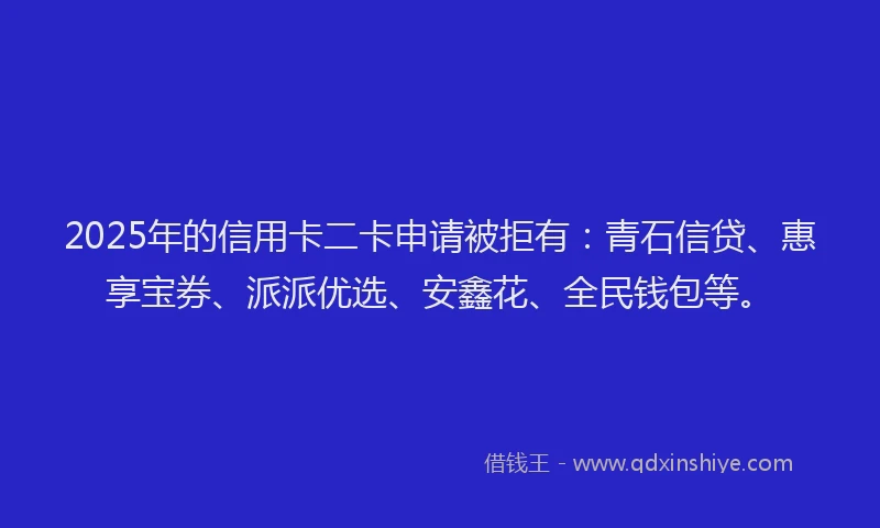 2025年的信用卡二卡申请被拒有：青石信贷、惠享宝券、派派优选、安鑫花、全民钱包等。