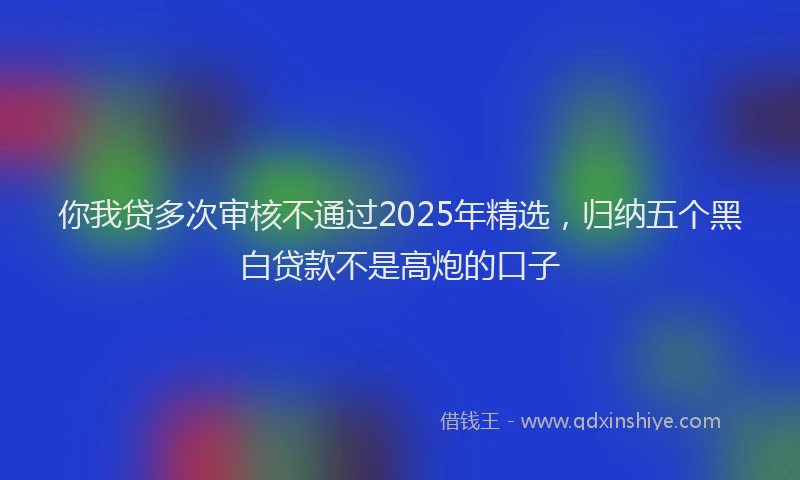 你我贷多次审核不通过2025年精选，归纳五个黑白贷款不是高炮的口子