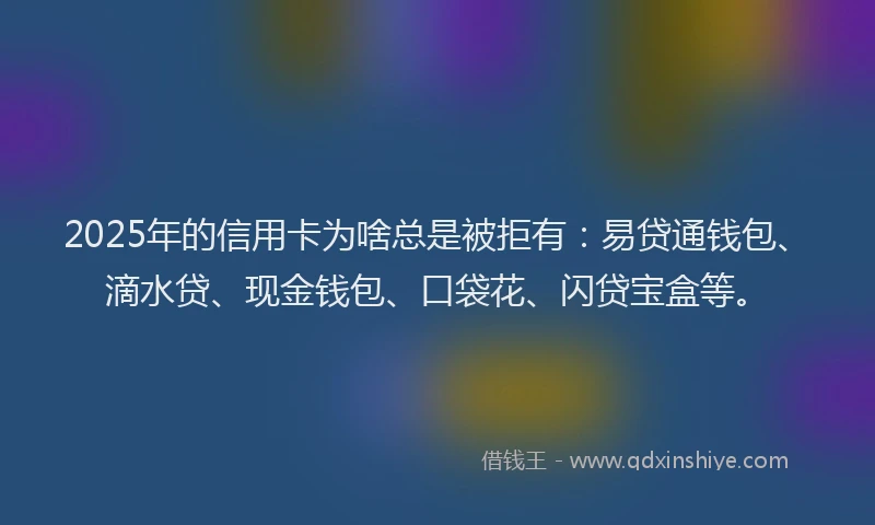 2025年的信用卡为啥总是被拒有：易贷通钱包、滴水贷、现金钱包、口袋花、闪贷宝盒等。