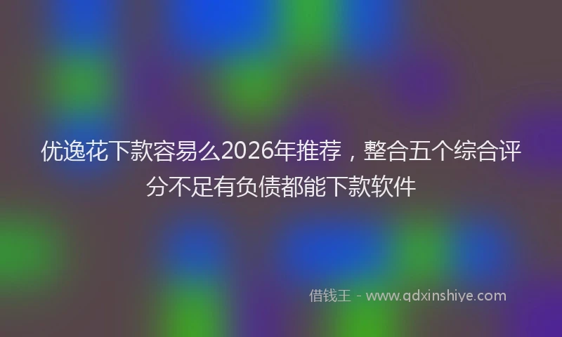 优逸花下款容易么2026年推荐，整合五个综合评分不足有负债都能下款软件