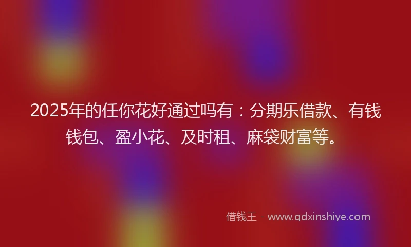 2025年的任你花好通过吗有：分期乐借款、有钱钱包、盈小花、及时租、麻袋财富等。