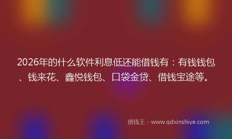 2026年的什么软件利息低还能借钱有：有钱钱包、钱来花、鑫悦钱包、口袋金贷、借钱宝途等。