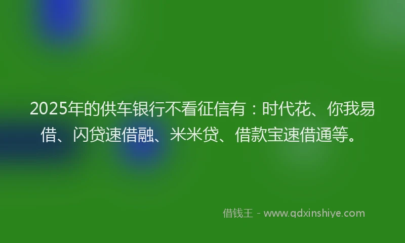 2025年的供车银行不看征信有：时代花、你我易借、闪贷速借融、米米贷、借款宝速借通等。