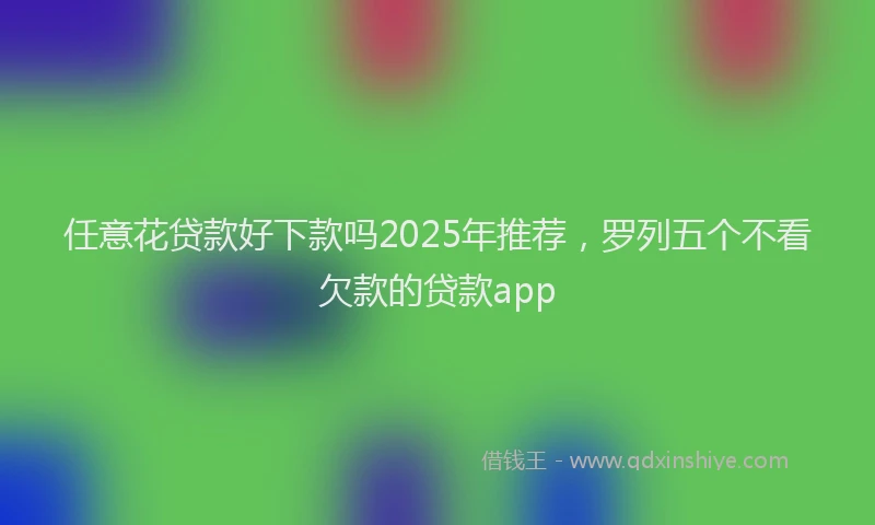 任意花贷款好下款吗2025年推荐,罗列五个不看欠款的贷款app