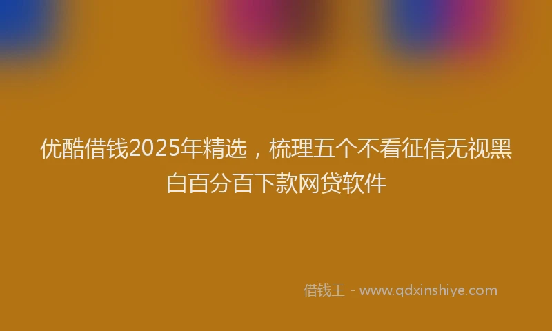 优酷借钱2025年精选，梳理五个不看征信无视黑白百分百下款网贷软件