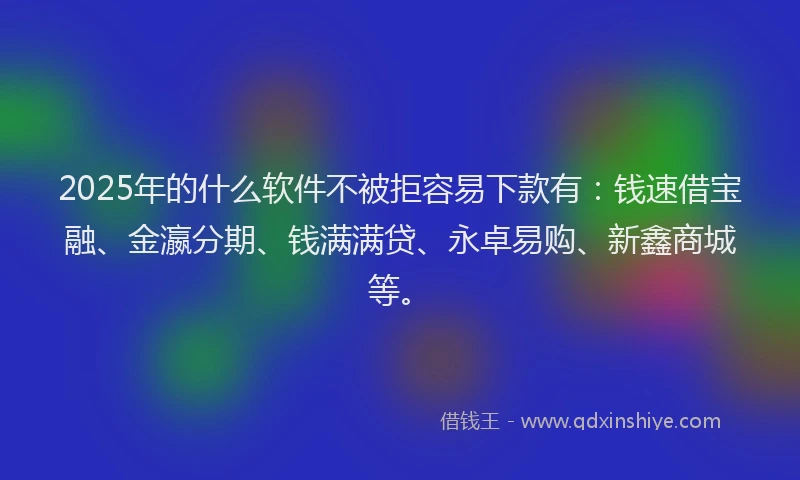 2025年的什么软件不被拒容易下款有：钱速借宝融、金瀛分期、钱满满贷、永卓易购、新鑫商城等。