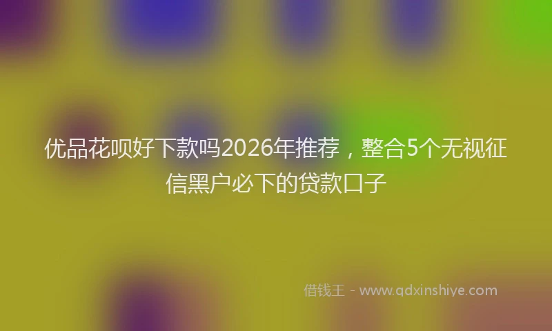 优品花呗好下款吗2026年推荐，整合5个无视征信黑户必下的贷款口子