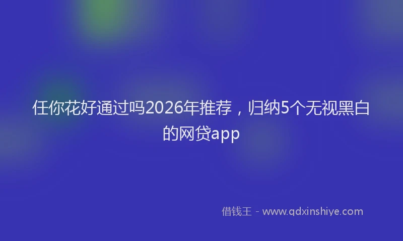 任你花好通过吗2026年推荐，归纳5个无视黑白的网贷app