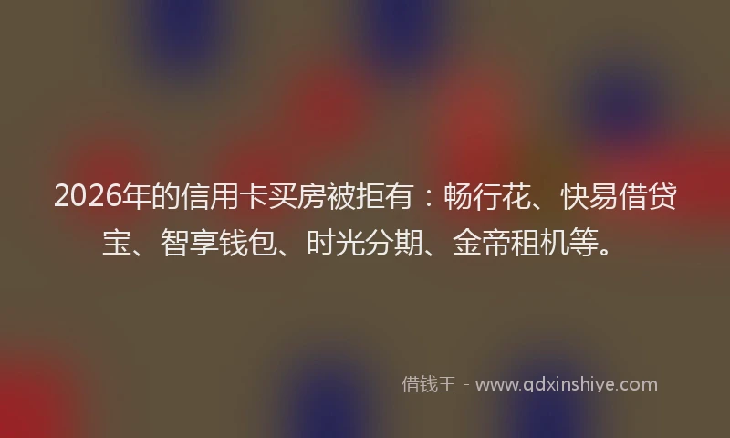 2026年的信用卡买房被拒有：畅行花、快易借贷宝、智享钱包、时光分期、金帝租机等。