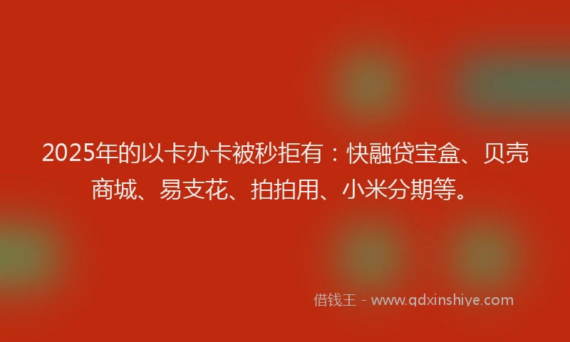 2025年的以卡办卡被秒拒有：快融贷宝盒、贝壳商城、易支花、拍拍用、小米分期等。