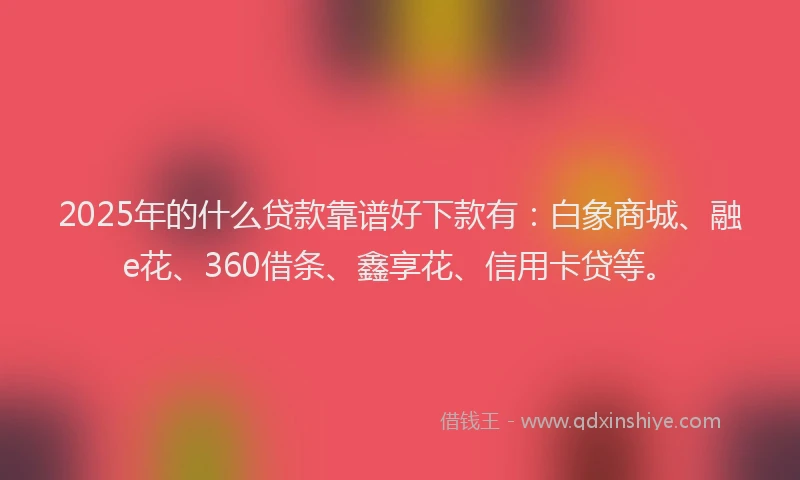 2025年的什么贷款靠谱好下款有：白象商城、融e花、360借条、鑫享花、信用卡贷等。