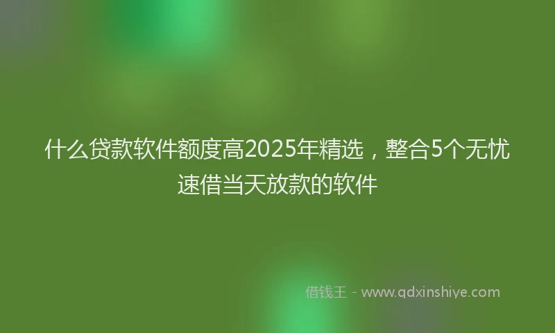 什么贷款软件额度高2025年精选，整合5个无忧速借当天放款的软件