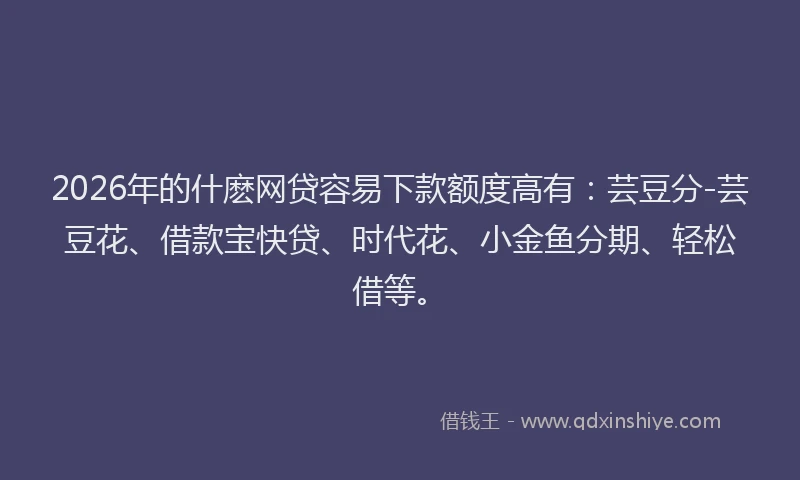 2026年的什麽网贷容易下款额度高有：芸豆分-芸豆花、借款宝快贷、时代花、小金鱼分期、轻松借等。