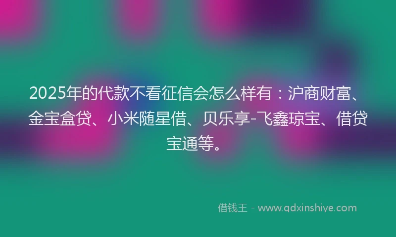 2025年的代款不看征信会怎么样有：沪商财富、金宝盒贷、小米随星借、贝乐享-飞鑫琼宝、借贷宝通等。