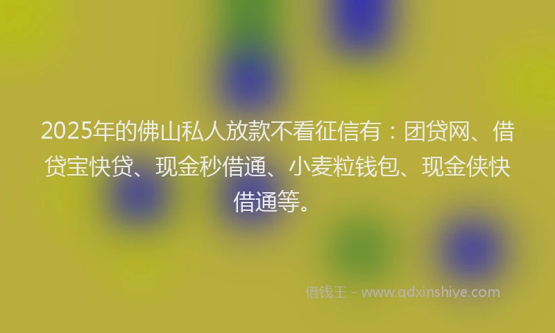 2025年的佛山私人放款不看征信有：团贷网、借贷宝快贷、现金秒借通、小麦粒钱包、现金侠快借通等。