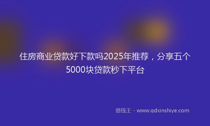 住房商业贷款好下款吗2025年推荐，分享五个5000块贷款秒下平台