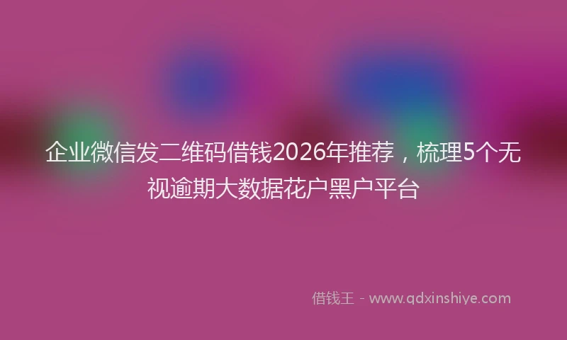 企业微信发二维码借钱2026年推荐，梳理5个无视逾期大数据花户黑户平台