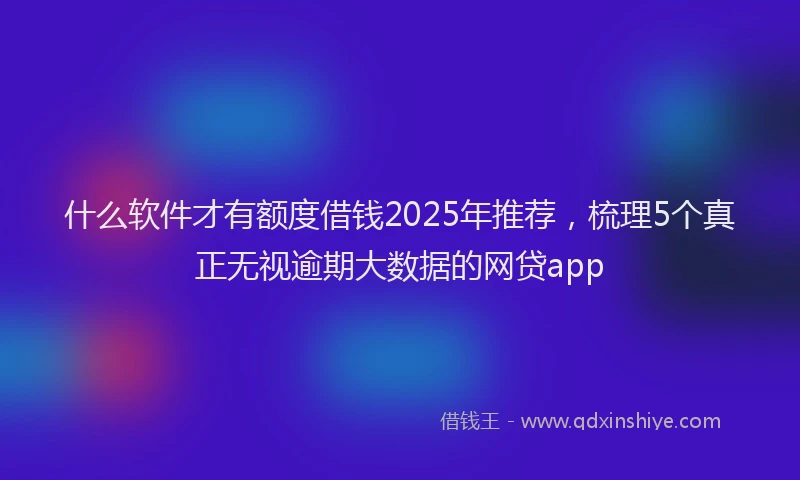 什么软件才有额度借钱2025年推荐，梳理5个真正无视逾期大数据的网贷app