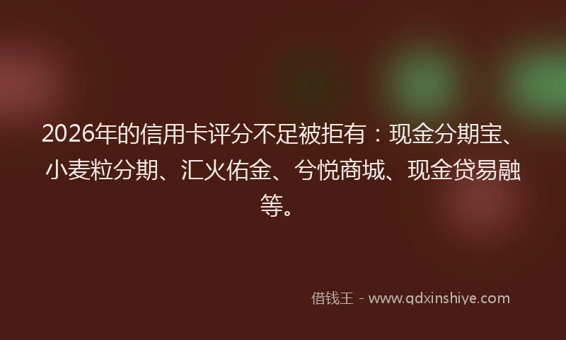2026年的信用卡评分不足被拒有：现金分期宝、小麦粒分期、汇火佑金、兮悦商城、现金贷易融等。