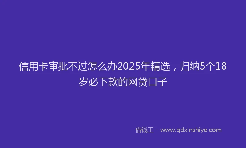信用卡审批不过怎么办2025年精选，归纳5个18岁必下款的网贷口子