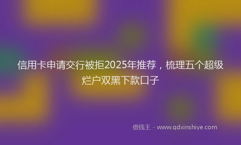 信用卡申请交行被拒2025年推荐，梳理五个超级烂户双黑下款口子