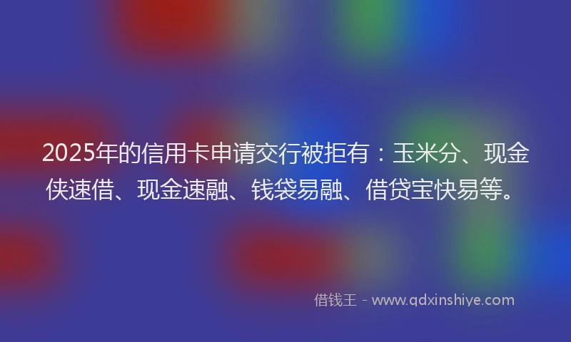 2025年的信用卡申请交行被拒有:玉米分、现金侠速借、现金速融、钱袋易融、借贷宝快易等。
