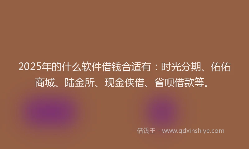 2025年的什么软件借钱合适有：时光分期、佑佑商城、陆金所、现金侠借、省呗借款等。